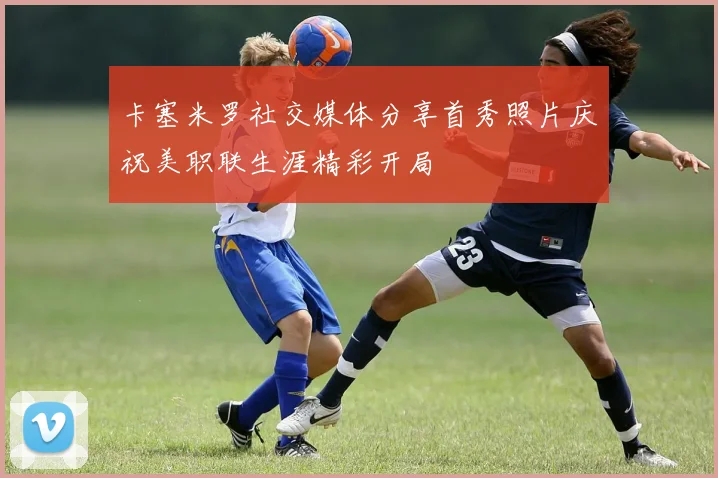 卡塞米罗社交媒体分享首秀照片庆祝美职联生涯精彩开局