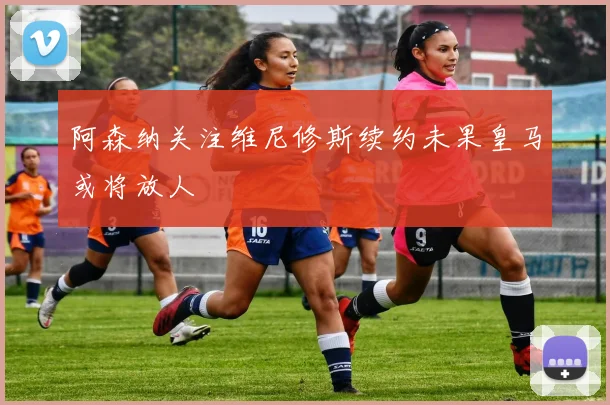 阿森纳关注维尼修斯续约未果皇马或将放人
