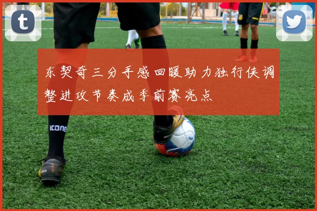 东契奇三分手感回暖助力独行侠调整进攻节奏成季前赛亮点