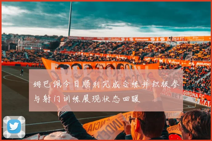 姆巴佩今日顺利完成合练并积极参与射门训练展现状态回暖