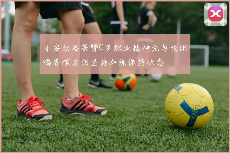 小安切洛蒂赞C罗职业精神无与伦比喝香槟后仍坚持加练保持状态