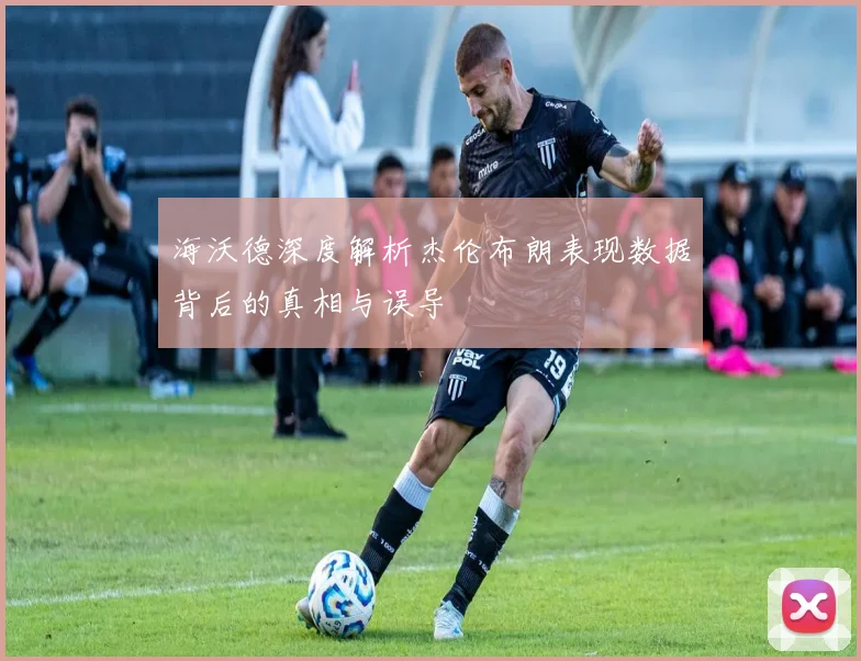 海沃德深度解析杰伦布朗表现数据背后的真相与误导