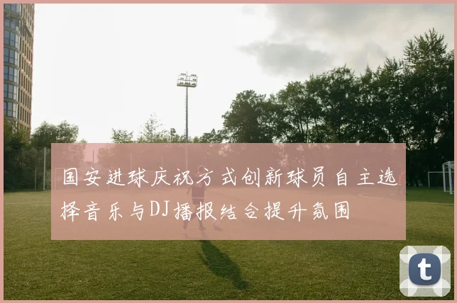 国安进球庆祝方式创新球员自主选择音乐与DJ播报结合提升氛围