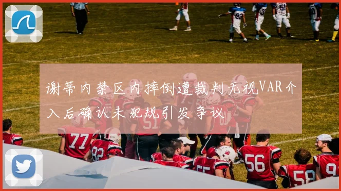 谢蒂内禁区内摔倒遭裁判无视VAR介入后确认未犯规引发争议