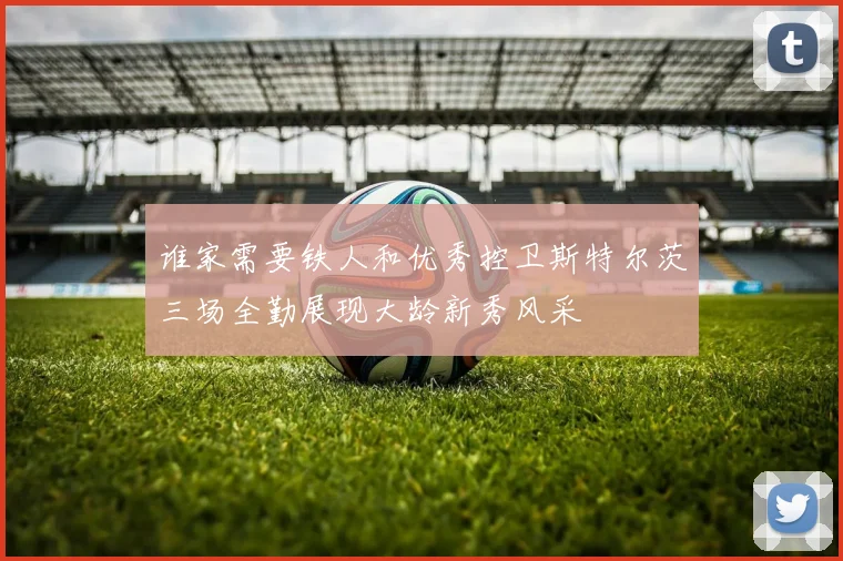 谁家需要铁人和优秀控卫斯特尔茨三场全勤展现大龄新秀风采
