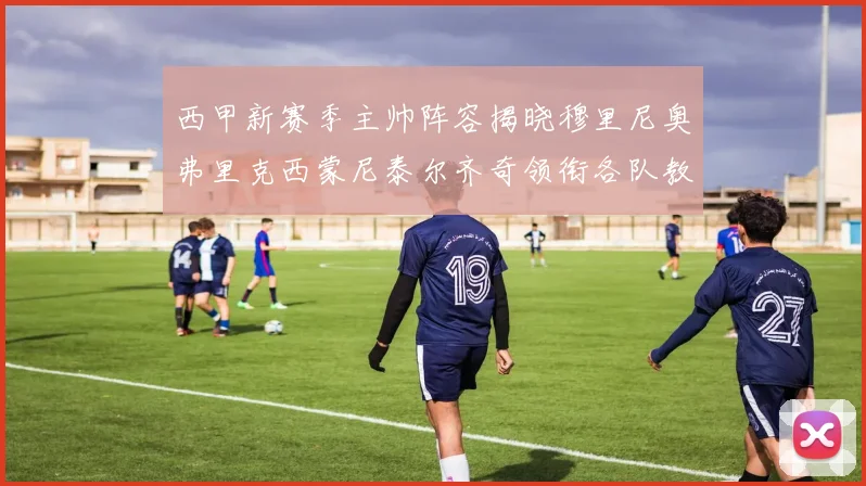 西甲新赛季主帅阵容揭晓穆里尼奥弗里克西蒙尼泰尔齐奇领衔各队教练团