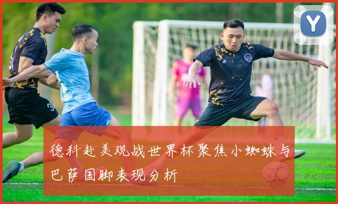 德科赴美观战世界杯聚焦小蜘蛛与巴萨国脚表现分析
