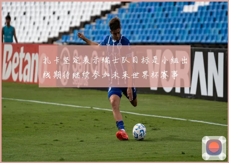 扎卡坚定表示瑞士队目标是小组出线期待继续参加未来世界杯赛事