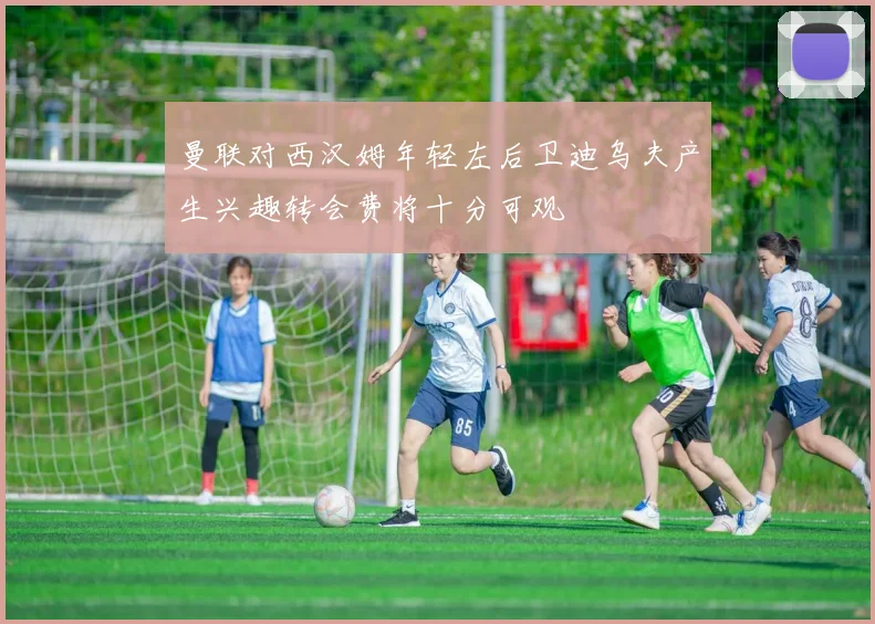 曼联对西汉姆年轻左后卫迪乌夫产生兴趣转会费将十分可观