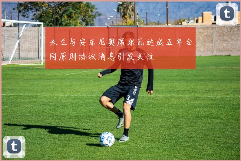米兰与安东尼奥席尔瓦达成五年合同原则协议消息引发关注