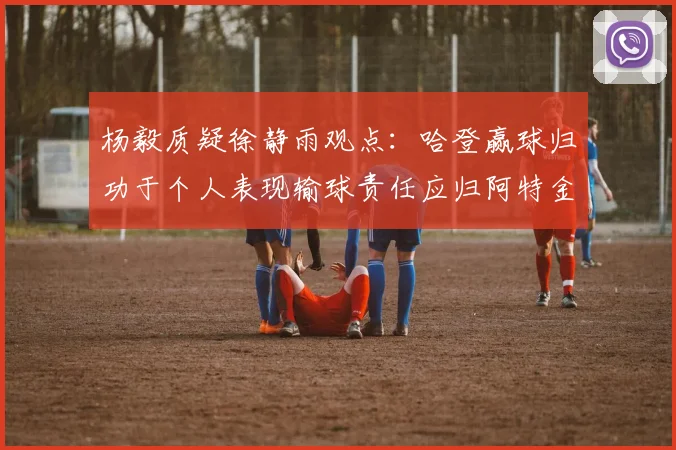 杨毅质疑徐静雨观点：哈登赢球归功于个人表现输球责任应归阿特金森教练