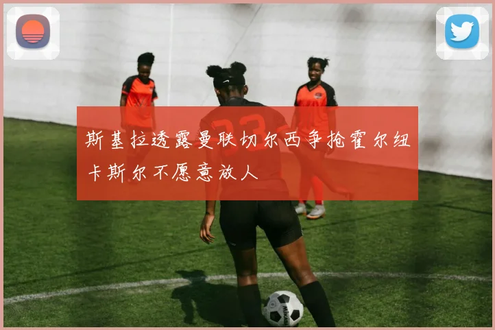 斯基拉透露曼联切尔西争抢霍尔纽卡斯尔不愿意放人