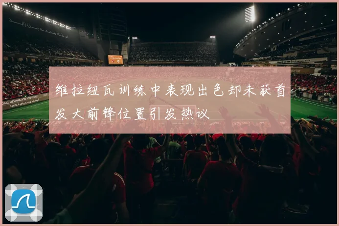 维拉纽瓦训练中表现出色却未获首发大前锋位置引发热议