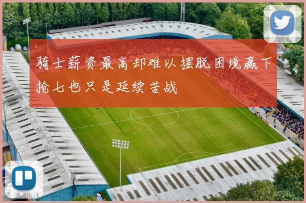 骑士薪资最高却难以摆脱困境赢下抢七也只是延续苦战