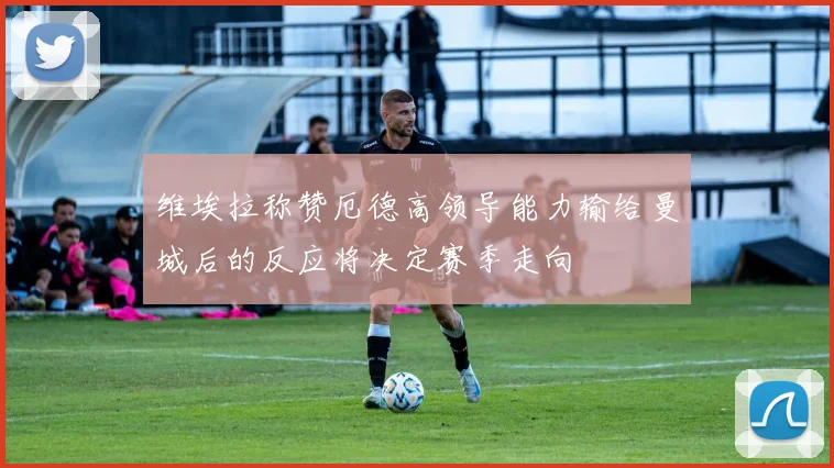 维埃拉称赞厄德高领导能力输给曼城后的反应将决定赛季走向