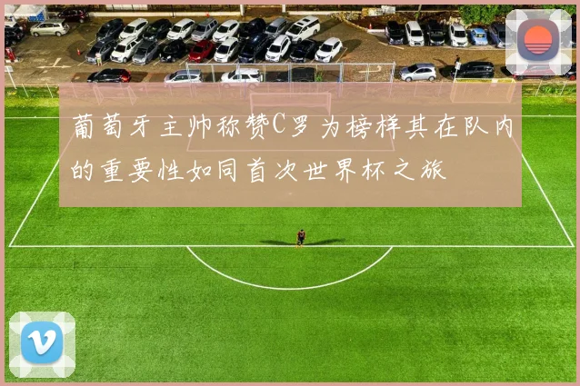 葡萄牙主帅称赞C罗为榜样其在队内的重要性如同首次世界杯之旅