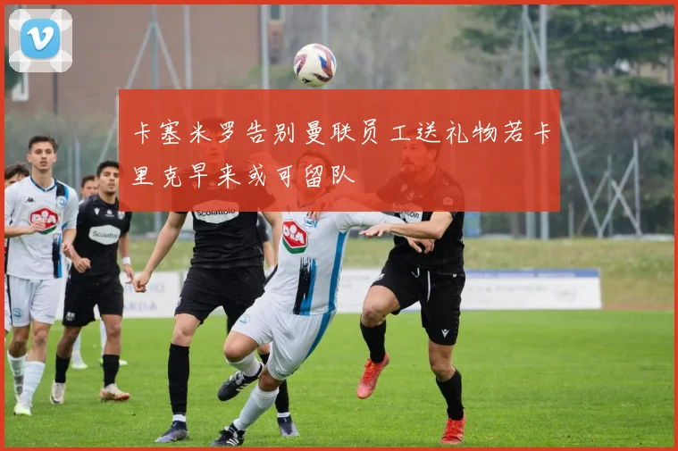 卡塞米罗告别曼联员工送礼物若卡里克早来或可留队