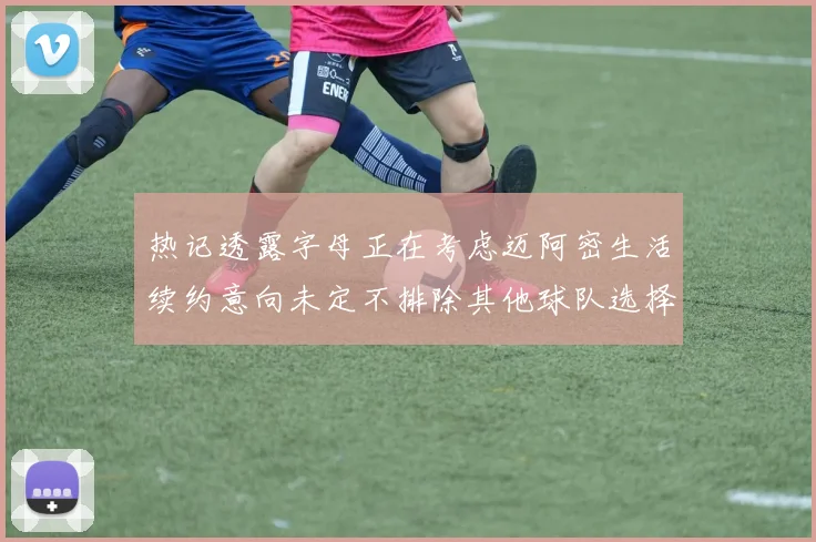 热记透露字母正在考虑迈阿密生活续约意向未定不排除其他球队选择