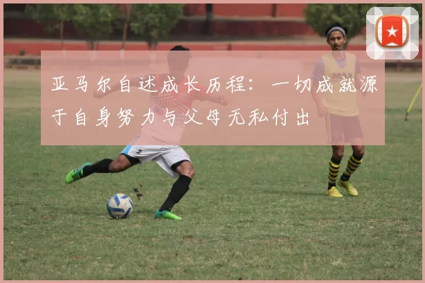 亚马尔自述成长历程：一切成就源于自身努力与父母无私付出