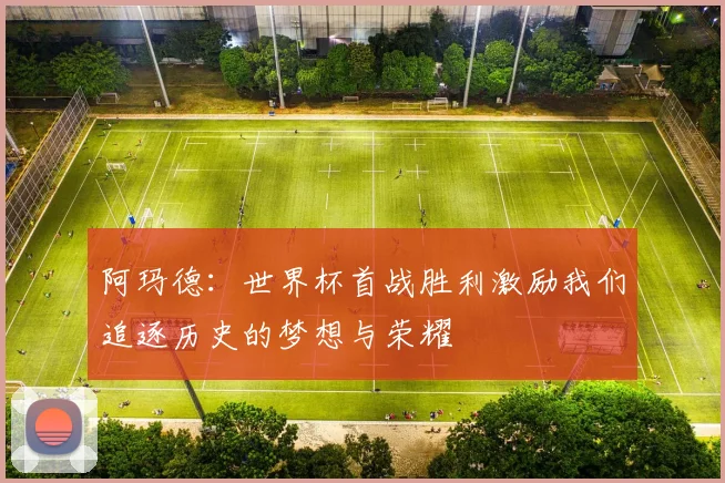 阿玛德：世界杯首战胜利激励我们追逐历史的梦想与荣耀