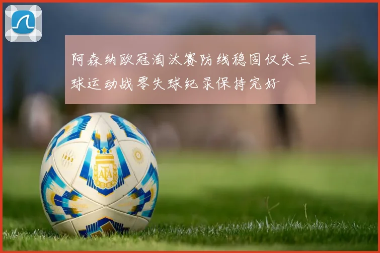 阿森纳欧冠淘汰赛防线稳固仅失三球运动战零失球纪录保持完好