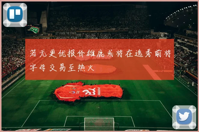 若无更优报价雄鹿或将在选秀前将字母交易至热火