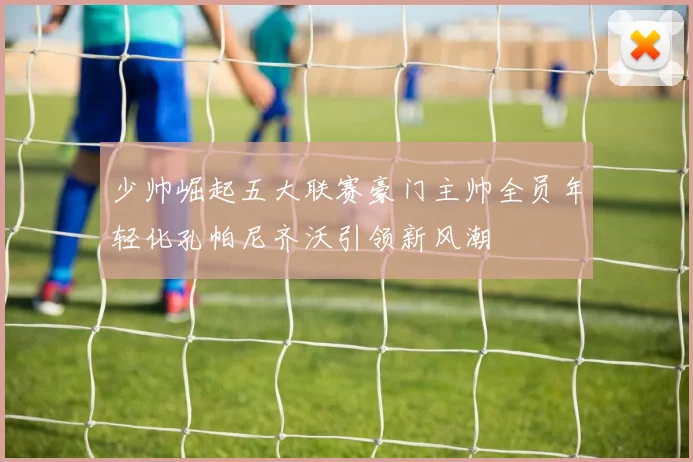 少帅崛起五大联赛豪门主帅全员年轻化孔帕尼齐沃引领新风潮