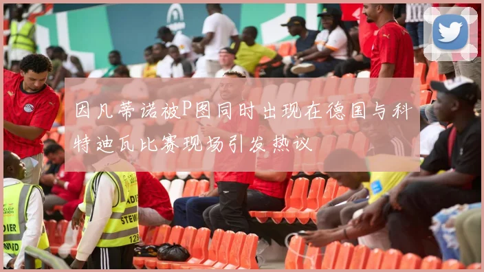 因凡蒂诺被P图同时出现在德国与科特迪瓦比赛现场引发热议
